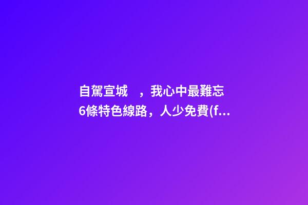 自駕宣城，我心中最難忘6條特色線路，人少免費(fèi)原生態(tài)，值得三刷